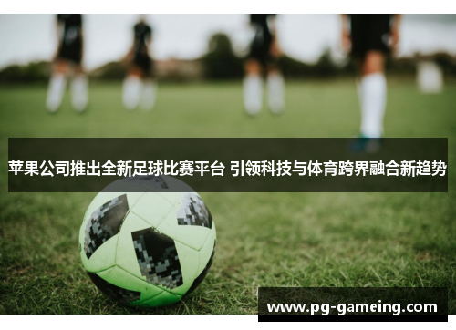 苹果公司推出全新足球比赛平台 引领科技与体育跨界融合新趋势