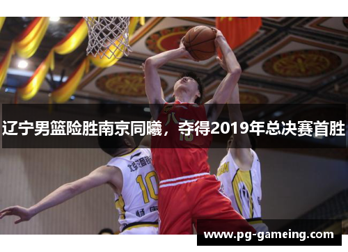 辽宁男篮险胜南京同曦，夺得2019年总决赛首胜