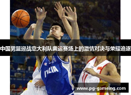 中国男篮迎战意大利队奥运赛场上的激情对决与荣耀追逐